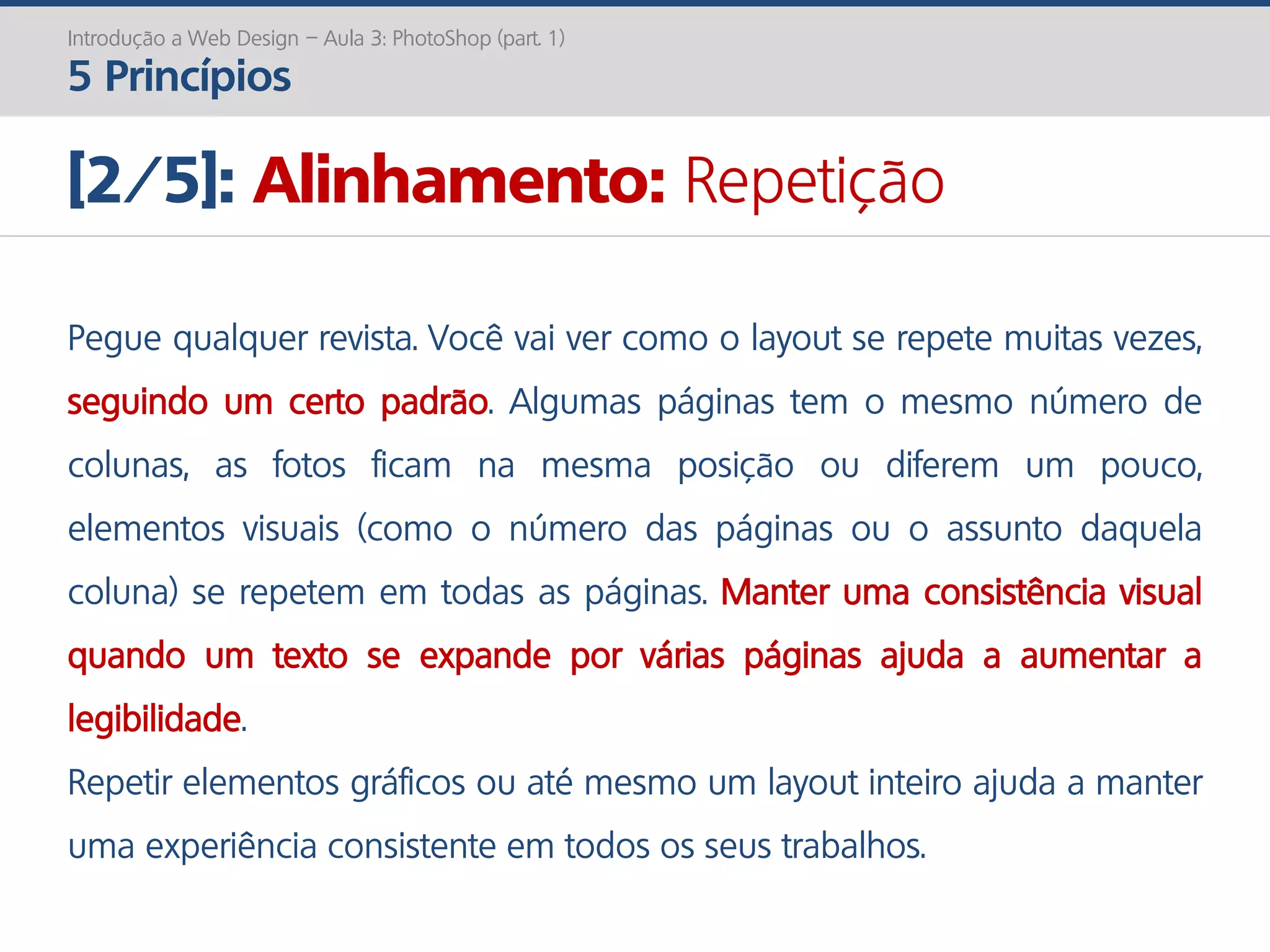 Introdução a Web Design – Aula 3: PhotoShop (part. 1)
5 Princípios
[2/5]: Alinhamento: Repetição
Pegue qualquer revista. Você vai ver como o layout se repete muitas vezes,
seguindo um certo padrão. Algumas páginas tem o mesmo número de
colunas, as fotos ficam na mesma posição ou diferem um pouco,
elementos visuais (como o número das páginas ou o assunto daquela
coluna) se repetem em todas as páginas. Manter uma consistência visual
quando um texto se expande por várias páginas ajuda a aumentar a
legibilidade.
Repetir elementos gráficos ou até mesmo um layout inteiro ajuda a manter
uma experiência consistente em todos os seus trabalhos.
 