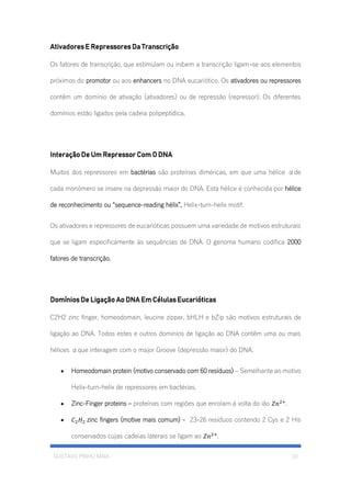 GUSTAVO PINHO MAIA 10
Ativadores E Repressores Da Transcrição
Os fatores de transcrição, que estimulam ou inibem a transcrição ligam-se aos elementos
próximos do promotor ou aos enhancers no DNA eucariótico. Os ativadores ou repressores
contêm um domínio de ativação (ativadores) ou de repressão (repressor). Os diferentes
domínios estão ligados pela cadeia polipeptídica.
Interação De Um Repressor Com O DNA
Muitos dos repressores em bactérias são proteínas diméricas, em que uma hélice αde
cada monómero se insere na depressão maior do DNA. Esta hélice é conhecida por hélice
de reconhecimento ou “sequence-reading hélix”, Helix-turn-helix motif.
Os ativadores e repressores de eucarióticas possuem uma variedade de motivos estruturais
que se ligam especificamente ás sequências de DNA. O genoma humano codifica 2000
fatores de transcrição.
Domínios De Ligação Ao DNA Em Células Eucarióticas
C2H2 zinc finger, homeodomain, leucine zipper, bHLH e bZip são motivos estruturais de
ligação ao DNA. Todos estes e outros domínios de ligação ao DNA contêm uma ou mais
hélices αque interagem com o major Groove (depressão maior) do DNA.
• Homeodomain protein (motivo conservado com 60 resíduos) – Semelhante ao motivo
Helix-turn-helix de repressores em bactérias.
• Zinc-Finger proteins – proteínas com regiões que enrolam á volta do ião 𝑍𝑛2+
.
• 𝐶2 𝐻2 zinc fingers (motive mais comum) - 23-26 resíduos contendo 2 Cys e 2 His
conservados cujas cadeias laterais se ligam ao 𝑍𝑛2+
.
 