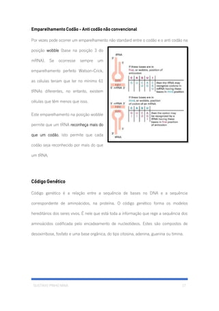 GUSTAVO PINHO MAIA 17
Emparelhamento Codão - Anti codão não convencional
Por vezes pode ocorrer um emparelhamento não standard entre o codão e o anti codão na
posição wobble (base na posição 3 do
mRNA). Se ocorresse sempre um
emparelhamento perfeito Watson-Crick,
as células teriam que ter no mínimo 61
tRNAs diferentes, no entanto, existem
células que têm menos que isso.
Este emparelhamento na posição wobble
permite que um tRNA reconheça mais do
que um codão, isto permite que cada
codão seja reconhecido por mais do que
um tRNA.
Código Genético
Código genético é a relação entre a sequência de bases no DNA e a sequência
correspondente de aminoácidos, na proteína. O código genético forma os modelos
hereditários dos seres vivos. É nele que está toda a informação que rege a sequência dos
aminoácidos codificada pelo encadeamento de nucleotídeos. Estes são compostos de
desoxirribose, fosfato e uma base orgânica, do tipo citosina, adenina, guanina ou timina.
 