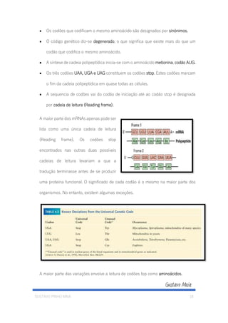GUSTAVO PINHO MAIA 18
• Os codões que codificam o mesmo aminoácido são designados por sinónimos.
• O código genético diz-se degenerado, o que significa que existe mais do que um
codão que codifica o mesmo aminoácido.
• A síntese de cadeia polipeptídica inicia-se com o aminoácido metionina, codão AUG.
• Os três codões UAA, UGA e UAG constituem os codões stop. Estes codões marcam
o fim da cadeia polipeptídica em quase todas as células.
• A sequencia de codões vai do codão de iniciação até ao codão stop é designada
por cadeia de leitura (Reading frame).
A maior parte dos mRNAs apenas pode ser
lida como uma única cadeia de leitura
(Reading frame). Os codões stop
encontrados nas outras duas possíveis
cadeias de leitura levariam a que a
tradução terminasse antes de se produzir
uma proteína funcional. O significado de cada codão é o mesmo na maior parte dos
organismos. No entanto, existem algumas exceções.
A maior parte das variações envolve a leitura de codões top como aminoácidos.
 