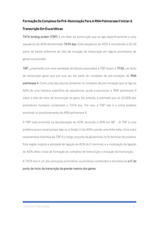 GUSTAVO PINHO MAIA 5
Formação Do Complexo De Pré-Reiniciação Para A RNA Polimerase II Iniciar A
Transcrição Em Eucarióticas
TATA binding protein (TBP) é um fator de transcrição que se liga especificamente a uma
sequência de ADN denominada TATA box. Esta sequência de ADN é encontrada a 25-30
pares de bases anteriores ao sítio de iniciação da transcrição em alguns promotores de
genes eucariontes.
TBP, juntamente com uma variedade de fatores associados a TBP fazem a TFIID, um facto
de transcrição geral que por sua vez faz parte do complexo de pré-iniciação da RNA
polimerase II. Como uma das poucas proteínas no complexo de pré-iniciação que se liga ao
ADN de uma maneira específica de sequências, ajuda a posicionar a RNA polimerase II
sobre a sítio de início de transcrição do gene. No entanto, é estimado que só 10-20% dos
promotores humanos contenham a TATA box. Por isso, a TBP não é a única proteína
envolvida no posicionamento da ARN polimerase II.
A TBP está envolvida na desnaturação do ADN, torcendo o ADN em 80°. A TBP é uma
proteína pouco usual porque liga-se á fenda (-) do ADN usando uma folha beta. Uma outra
característica distintiva da TBP é o longo conjunto de glutaminas no N-terminal da proteína.
Esta região modula a atividade de ligação de ADN do C-terminal, e a modulação da ligação
do ADN afeta a taxa de formação do complexo de transcrição e iniciação da transcrição.
A TATA box é um dos principais promotores eucarióticos conhecidos e encontra-se a 5' do
ponto de início da transcrição da grande maioria dos genes.
 