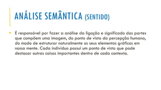 ANÁLISE SEMÂNTICA (SENTIDO)
▪ É responsável por fazer a análise da ligação e significado das partes
que compõem uma imagem, do ponto de vista da percepção humana,
do modo de estruturar naturalmente os seus elementos gráficos em
nossa mente. Cada individuo possui um ponto de vista que pode
destacar outras coisas importantes dentro de cada contexto.
 