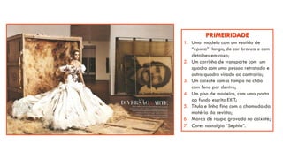 PRIMEIRIDADE
1. Uma modelo com um vestido de
“época” longo, de cor branca e com
detalhes em roxo;
2. Um carrinho de transporte com um
quadro com uma pessoa retratada e
outro quadro virado ao contrario;
3. Um caixote com a tampa no chão
com feno por dentro;
4. Um piso de madeira, com uma porta
ao fundo escrito EXIT;
5. Titulo e linha fina com a chamada da
matéria da revista;
6. Marca de roupa gravado no caixote;
7. Cores nostalgia “Sephia”.
 