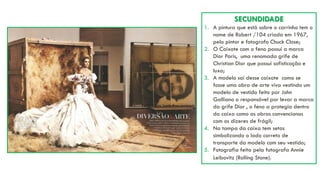 SECUNDIDADE
1. A pintura que está sobre o carrinho tem o
nome de Robert /104 criada em 1967,
pelo pintor e fotografo Chuck Close;
2. O Caixote com o feno possui a marca
Dior Paris, uma renomada grife de
Christian Dior que possui sofisticação e
luxo;
3. A modelo sai desse caixote como se
fosse uma obra de arte viva vestindo um
modelo de vestido feito por John
Galliano o responsável por levar a marca
da grife Dior , o feno a protegia dentro
da caixa como as obras convencionas
com os dizeres de frágil;
4. Na tampa da caixa tem setas
simbolizando o lado correto de
transporte da modelo com seu vestido;
5. Fotografia feita pela fotografa Annie
Leibovitz (Rolling Stone).
 