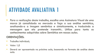 ATIVIDADE AVALIATIVA 1
▪ Para a realização deste trabalho, escolha uma Assinatura Visual de uma
marca já consolidada no mercado e faça a sua análise semiótica,
analisando-a a imagem semântica e sintaticamente, e traduzindo a
mensagem que ela pretende transmitir.. Utilize para tanto os
conhecimentos adquiridos sobre Semiótica em nossas aulas.
ORIENTAÇÕES:
▪ Trabalho individual;
▪ Valor: 1,0
▪ Deverá ser apresentado na próxima aula, baseando no formato de análise desta
aula.
 