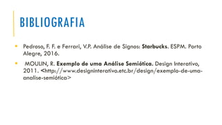 BIBLIOGRAFIA
▪ Pedroso, F. F. e Ferrari, V.P. Análise de Signos: Starbucks. ESPM. Porto
Alegre, 2016.
▪ MOULIN, R. Exemplo de uma Análise Semiótica. Design Interativo,
2011. <http://www.designinterativo.etc.br/design/exemplo-de-uma-
analise-semiótica>
 