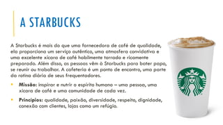 A STARBUCKS
A Starbucks é mais do que uma fornecedora de café de qualidade,
ela proporciona um serviço autêntico, uma atmosfera convidativa e
uma excelente xícara de café habilmente torrado e ricamente
preparado. Além disso, as pessoas vêm à Starbucks para bater papo,
se reunir ou trabalhar. A cafeteria é um ponto de encontro, uma parte
da rotina diária de seus frequentadores.
▪ Missão: inspirar e nutrir o espírito humano – uma pessoa, uma
xícara de café e uma comunidade de cada vez.
▪ Princípios: qualidade, paixão, diversidade, respeito, dignidade,
conexão com clientes, lojas como um refúgio.
 