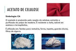 ACETATO DE CELULOSE
Simbologia: CA
O acetado é produzido pela reação da celulose, extraída e
purificada da polpa de madeira. É resistente a mofo, solúvel em
acetona e termoplástico.
É utilizado em: Tecidos para vestuário, forros, tapetes, guarda-chuvas,
filtros de cigarro.
 