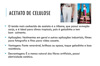 ACETATO DE CELULOSE
 O tecido mais conhecido de acetato é o Albene, que possui armação
sarja, e é ideal para climas tropicais, pois é geladinho e tem
bom caimento.
 Aplicações: Vestimentas em geral e outras aplicações industriais, filmes
para fotografia e fitas para vídeo cassete.
 Vantagens: Fonte renovável, brilhoso ou opaco, toque geladinho e boa
resistência.
 Desvantagens: É a menos natural das fibras artificiais, possui
eletricidade estática.
 
