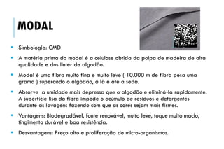 MODAL
 Simbologia: CMD
 A matéria prima do modal é a celulose obtida da polpa de madeira de alta
qualidade e dos linter de algodão.
 Modal é uma fibra muito fina e muito leve ( 10.000 m de fibra pesa uma
grama ) superando o algodão, a lã e até a seda.
 Absorve a umidade mais depressa que o algodão e eliminá-la rapidamente.
A superfície lisa da fibra impede o acúmulo de resíduos e detergentes
durante as lavagens fazendo com que as cores sejam mais firmes.
 Vantagens: Biodegradável, fonte renovável, muito leve, toque muito macio,
tingimento durável e boa resistência.
 Desvantagens: Preço alto e proliferação de micro-organismos.
 