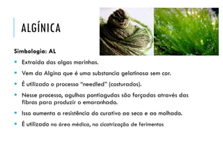 ALGÍNICA
Simbologia: AL
 Extraída das algas marinhas.
 Vem da Algina que é uma substancia gelatinosa sem cor.
 É utilizado o processo “needled” (costurados).
 Nesse processo, agulhas pontiagudas são forçadas através das
fibras para produzir o emaranhado.
 Isso aumenta a resistência do curativo ao seco e ao molhado.
 É utilizado na área médica, na cicatrização de ferimentos
 