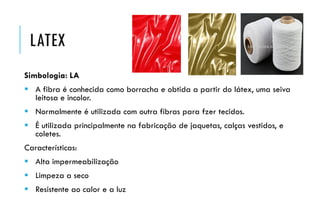 LATEX
Simbologia: LA
 A fibra é conhecida como borracha e obtida a partir do látex, uma seiva
leitosa e incolor.
 Normalmente é utilizada com outra fibras para fzer tecidos.
 É utilizada principalmente na fabricação de jaquetas, calças vestidos, e
coletes.
Características:
 Alta impermeabilização
 Limpeza a seco
 Resistente ao calor e a luz
 