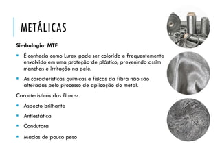 METÁLICAS
Simbologia: MTF
 É conhecia como Lurex pode ser colorido e frequentemente
envolvido em uma proteção de plástico, prevenindo assim
manchas e irritação na pele.
 As características químicas e físicas da fibra não são
alteradas pelo processo de aplicação do metal.
Características das fibras:
 Aspecto brilhante
 Antiestática
 Condutora
 Macios de pouco peso
 