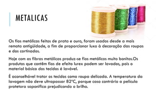METALICAS
Os fios metálicos feitos de prata e ouro, foram usados desde a mais
remota antigüidade, a fim de proporcionar luxo à decoração das roupas
e dos cortinados.
Hoje com as fibras metálicas produz-se fios metálicos muito bonitos.Os
produtos que contêm fios de efeito lurex podem ser lavados, pois o
material básico dos tecidos é lavável.
É aconselhável tratar os tecidos como roupa delicada. A temperatura da
lavagem não deve ultrapassar 82ºC, porque caso contrário a película
protetora saponifica prejudicando o brilho.
 