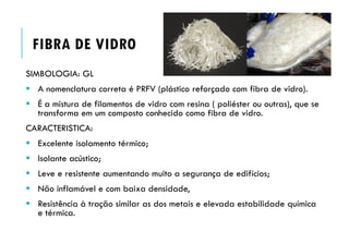 FIBRA DE VIDRO
SIMBOLOGIA: GL
 A nomenclatura correta é PRFV (plástico reforçado com fibra de vidro).
 É a mistura de filamentos de vidro com resina ( poliéster ou outras), que se
transforma em um composto conhecido como fibra de vidro.
CARACTERISTICA:
 Excelente isolamento térmico;
 Isolante acústico;
 Leve e resistente aumentando muito a segurança de edifícios;
 Não inflamável e com baixa densidade,
 Resistência à tração similar as dos metais e elevada estabilidade química
e térmica.
 