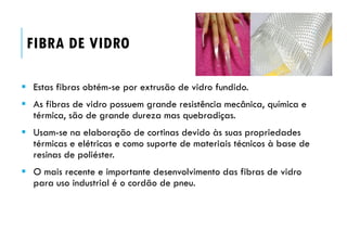 FIBRA DE VIDRO
 Estas fibras obtém-se por extrusão de vidro fundido.
 As fibras de vidro possuem grande resistência mecânica, química e
térmica, são de grande dureza mas quebradiças.
 Usam-se na elaboração de cortinas devido às suas propriedades
térmicas e elétricas e como suporte de materiais técnicos à base de
resinas de poliéster.
 O mais recente e importante desenvolvimento das fibras de vidro
para uso industrial é o cordão de pneu.
 