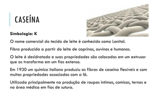 CASEÍNA
Simbologia: K
O nome comercial do tecido de leite é conhecido como Lanital.
Fibra produzida a partir do leite de caprinos, ouvinos e humanos.
O leite é desidratado e suas propriedades são colocadas em um extrusor
que as transforma em um fios extenso.
Em 1930 um químico italiano produziu as fibras de caseína flexíveis e com
muitas propriedades associadas com a lã.
Utilizada principalmente na produção de roupas intimas, camisas, ternos e
na área médica em fios de sutura.
 