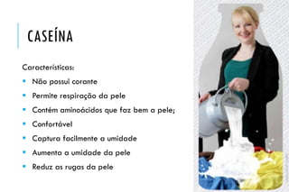 CASEÍNA
Características:
 Não possui corante
 Permite respiração da pele
 Contém aminoácidos que faz bem a pele;
 Confortável
 Captura facilmente a umidade
 Aumenta a umidade da pele
 Reduz as rugas da pele
 