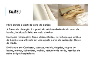 BAMBU
Fibra obtida a parti da cana de bambu.
A forma de obtenção é a partir da celulose derivada da cana de
bambu, fabricação feita em meio alcalino.
Inovações tecnológicas foram desenvolvidas, permitindo que a fibra
de bambu seja utilizada em uma ampla gama de aplicações têxteis
de moda.
È utilizada em: Camisetas, casacos, vestido, chapéus, roupas de
banho, mantas, cobertores, toalhas, vestuário de verão, vestidos de
noite, artigos hospitalares.
 
