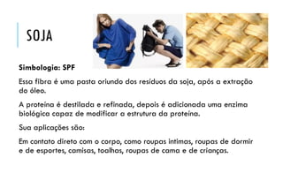 SOJA
Simbologia: SPF
Essa fibra é uma pasta oriundo dos resíduos da soja, após a extração
do óleo.
A proteína é destilada e refinada, depois é adicionada uma enzima
biológica capaz de modificar a estrutura da proteína.
Sua aplicações são:
Em contato direto com o corpo, como roupas intimas, roupas de dormir
e de esportes, camisas, toalhas, roupas de cama e de crianças.
 