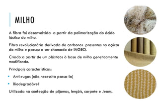 MILHO
A fibra foi desenvolvida a partir da polimerização do ácido
láctico do milho.
Fibra revolucionária derivada de carbonos presentes no açúcar
do milho e passou a ser chamado de INGEO.
Criado a partir de um plásticos à base de milho geneticamente
modificado.
Principais características:
 Anti-rugas (não necessita passa-la)
 Biodegradável
Utilizada na confecção de pijamas, lençóis, carpete e Jeans.
 