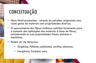 CONCEITUAÇÃO
 Fibra Têxtil produzidas através do petróleo, originando uma
vasta gama de materiais com propriedades diversas.
 O aparecimento das fibras sintéticas contribui fortemente para
o aumento das aplicações dos materiais à base de fibras,
considerando as suas propriedades físicas, químicas e
mecânicas.
 Podem ser de Natureza:
 Orgânica: Poliéster, poliamida, acrílica, elastano;
 Inorgânica: Carbono, ouro.
 