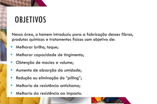 OBJETIVOS
Nessa área, o homem introduziu para a fabricação desses fibras,
produtos químicos e tratamentos físicos com objetivo de:
 Melhorar brilho, toque;
 Melhorar capacidade de tingimento;
 Obtenção de maciez e volume;
 Aumento de absorção da umidade;
 Redução ou eliminação do “pilling”;
 Melhoria de resistência antichama;
 Melhoria da resistência ao impacto.
 