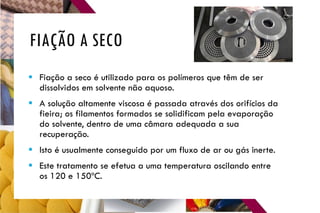 FIAÇÃO A SECO
 Fiação a seco é utilizado para os polímeros que têm de ser
dissolvidos em solvente não aquoso.
 A solução altamente viscosa é passada através dos orifícios da
fieira; os filamentos formados se solidificam pela evaporação
do solvente, dentro de uma câmara adequada a sua
recuperação.
 Isto é usualmente conseguido por um fluxo de ar ou gás inerte.
 Este tratamento se efetua a uma temperatura oscilando entre
os 120 e 150ºC.
 