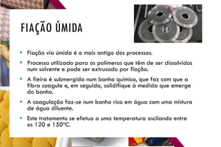FIAÇÃO ÚMIDA
 Fiação via úmida é o mais antigo dos processos.
 Processo utilizado para os polímeros que têm de ser dissolvidos
num solvente e pode ser extrusado por fiação.
 A fieira é submergida num banho químico, que faz com que a
fibra coagule e, em seguida, solidifique à medida que emerge
do banho.
 A coagulação faz-se num banho rico em água com uma mistura
de água diluente.
 Este tratamento se efetua a uma temperatura oscilando entre
os 120 e 150ºC.
 