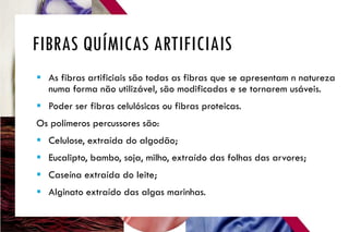 FIBRAS QUÍMICAS ARTIFICIAIS
 As fibras artificiais são todas as fibras que se apresentam n natureza
numa forma não utilizável, são modificadas e se tornarem usáveis.
 Poder ser fibras celulósicas ou fibras proteicas.
Os polímeros percussores são:
 Celulose, extraída do algodão;
 Eucalipto, bambo, soja, milho, extraído das folhas das arvores;
 Caseína extraída do leite;
 Alginato extraído das algas marinhas.
 