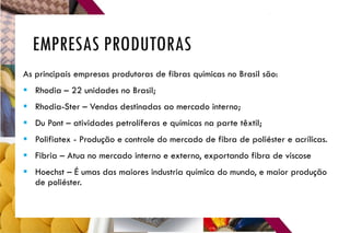 EMPRESAS PRODUTORAS
As principais empresas produtoras de fibras químicas no Brasil são:
 Rhodia – 22 unidades no Brasil;
 Rhodia-Ster – Vendas destinadas ao mercado interno;
 Du Pont – atividades petrolíferas e químicas na parte têxtil;
 Polifiatex - Produção e controle do mercado de fibra de poliéster e acrílicas.
 Fibria – Atua no mercado interno e externo, exportando fibra de viscose
 Hoechst – É umas das maiores industria química do mundo, e maior produção
de poliéster.
 