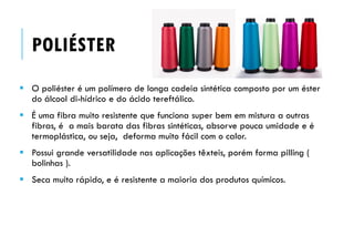POLIÉSTER
 O poliéster é um polímero de longa cadeia sintética composto por um éster
do álcool di-hídrico e do ácido tereftálico.
 É uma fibra muito resistente que funciona super bem em mistura a outras
fibras, é a mais barata das fibras sintéticas, absorve pouca umidade e é
termoplástica, ou seja, deforma muito fácil com o calor.
 Possui grande versatilidade nas aplicações têxteis, porém forma pilling (
bolinhas ).
 Seca muito rápido, e é resistente a maioria dos produtos químicos.
 