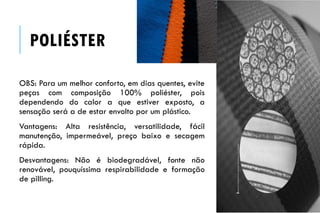 POLIÉSTER
OBS: Para um melhor conforto, em dias quentes, evite
peças com composição 100% poliéster, pois
dependendo do calor a que estiver exposto, a
sensação será a de estar envolto por um plástico.
Vantagens: Alta resistência, versatilidade, fácil
manutenção, impermeável, preço baixo e secagem
rápida.
Desvantagens: Não é biodegradável, fonte não
renovável, pouquíssima respirabilidade e formação
de pilling.
 