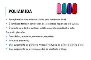 POLIAMIDA
 Foi a primeira fibra sintética criada pelo homem em 1938.
 É conhecida também como Nylon que é a marca registrada da DuPont.
 É considerada dentre as fibras sintéticas a mais agradável a pele.
Sua aplicações são:
 Em mobílias, estofados, automóveis, carpetes;
 Vestuário esportivo ;
 Em equipamento de proteção Airbag e vestuário de politos de avião a jato;
 Em equipamento de aventura cordas de escalada e filtros.
 
