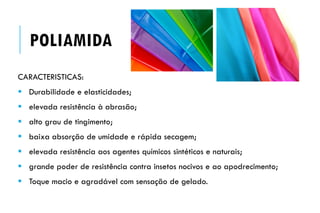 CARACTERISTICAS:
 Durabilidade e elasticidades;
 elevada resistência à abrasão;
 alto grau de tingimento;
 baixa absorção de umidade e rápida secagem;
 elevada resistência aos agentes químicos sintéticos e naturais;
 grande poder de resistência contra insetos nocivos e ao apodrecimento;
 Toque macio e agradável com sensação de gelado.
POLIAMIDA
 