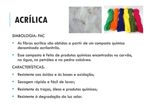 ACRÍLICA
SIMBOLOGIA: PAC
 As fibras acrílica são obtidas a partir de um composto químico
denominado acrilonitrila.
 Esse composto é feito de produtos químicos encontrados no carvão,
na água, no petróleo e na pedra calcárea.
CARACTERÍSTICAS:
 Resistente aos ácidos e ás bases e oxidação;
 Secagem rápida e fácil de lavar;
 Resistente ás traças, óleos e produtos químicos;
 Resistente à degradação da luz solar.
 