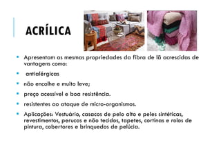 ACRÍLICA
 Apresentam as mesmas propriedades da fibra de lã acrescidas de
vantagens como:
 antialérgicas
 não encolhe e muito leve;
 preço acessível e boa resistência.
 resistentes ao ataque de micro-organismos.
 Aplicações: Vestuário, casacos de pelo alto e peles sintéticas,
revestimentos, perucas e não tecidos, tapetes, cortinas e rolos de
pintura, cobertores e brinquedos de pelúcia.
 