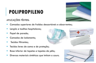 APLICAÇÕES TÊXTEIS:
 Camadas superiores de fraldas descartáveis e absorventes;
 Lençóis e toalhas hospitalares;
 Papel de parede;
 Camadas de isolamento;
 Tecidos filtrantes;
 Tecidos leves de cama e de proteção;
 Base inferior de tapetes e tapetes de pêlo;
 Diversos materiais sintéticos que imitam o couro.
POLIPROPILENO
 