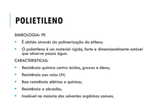 POLIETILENO
SIMBOLOGIA: PE
 É obtido através da polimerização do etileno.
 O polietileno é um material rígido, forte e dimensionalmente estável
que absorve pouca água.
CARACTERISTICAS:
 Resistência química contra ácidos, graxas e óleos;
 Resistência aos raios UV;
 Boa resistência elétrica e química;
 Resistência a abrasão;
 Insolúvel na maioria dos solventes orgânicos comuns.
 