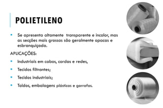  Se apresenta altamente transparente e incolor, mas
as secções mais grossas são geralmente opacas e
esbranquiçada.
APLICAÇÕES:
 Industriais em cabos, cordas e redes,
 Tecidos filtrantes;
 Tecidos industriais;
 Toldos, embalagens plásticas e garrafas.
POLIETILENO
 