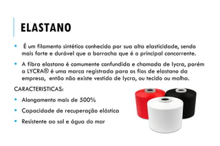  É um filamento sintético conhecido por sua alta elasticidade, sendo
mais forte e durável que a borracha que é o principal concorrente.
 A fibra elastano é comumente confundida e chamada de lycra, porém
a LYCRA® é uma marca registrada para os fios de elastano da
empresa, então não existe vestido de lycra, ou tecido ou malha.
CARACTERISTICAS:
 Alongamento mais de 500%
 Capacidade de recuperação elástica
 Resistente ao sol e água do mar
ELASTANO
 