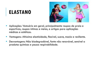  Aplicações: Vestuário em geral, principalmente roupas de praia e
esportivas, roupas íntimas e meias, e artigos para aplicações
médicas e estéticas.
 Vantagens: Altíssima elasticidade, flexível, suave, macia e resiliente.
 Desvantagens: Não biodegradável, fonte não renovável, sensível a
produtos químicos e pouca respirabilidade.
ELASTANO
 