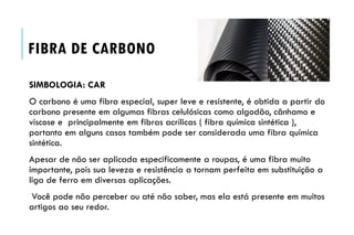 FIBRA DE CARBONO
SIMBOLOGIA: CAR
O carbono é uma fibra especial, super leve e resistente, é obtida a partir do
carbono presente em algumas fibras celulósicas como algodão, cânhamo e
viscose e principalmente em fibras acrílicas ( fibra química sintética ),
portanto em alguns casos também pode ser considerada uma fibra química
sintética.
Apesar de não ser aplicada especificamente a roupas, é uma fibra muito
importante, pois sua leveza e resistência a tornam perfeita em substituição a
liga de ferro em diversas aplicações.
Você pode não perceber ou até não saber, mas ela está presente em muitos
artigos ao seu redor.
 