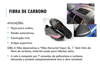 APLICAÇÕES:
 Peças para aviões;
 Painéis automotivos;
 Construção civil;
 Artigos esportivos.
OBS: A Nike desenvolveu o “Nike Mercurial Vapor SL, 1° tênis feito de
fibra de carbono, material usado para fabricar jatos.
 A sola é composta por 7 camadas de poliuretano e carbono,
deixando o produto excepcionalmente leve e ultra resistente.
FIBRA DE CARBONO
 