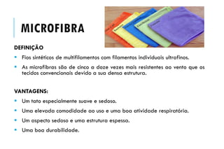 MICROFIBRA
DEFINIÇÃO
 Fios sintéticos de multifilamentos com filamentos individuais ultrafinos.
 As microfibras são de cinco a doze vezes mais resistentes ao vento que os
tecidos convencionais devido a sua densa estrutura.
VANTAGENS:
 Um tato especialmente suave e sedoso.
 Uma elevada comodidade ao uso e uma boa atividade respiratória.
 Um aspecto sedoso e uma estrutura espessa.
 Uma boa durabilidade.
 