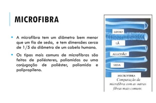  A microfibra tem um diâmetro bem menor
que um fio de seda, e tem dimensões cerca
de 1/5 do diâmetro de um cabelo humano.
 Os tipos mais comuns de microfibras são
feitos de poliésteres, poliamidas ou uma
conjugação de poliéster, poliamida e
polipropileno.
MICROFIBRA
 