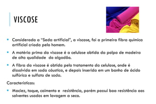 VISCOSE
 Considerada a “Seda artificial”, a viscose, foi a primeira fibra química
artificial criada pelo homem.
 A matéria prima da viscose é a celulose obtida da polpa de madeira
de alta qualidade do algodão.
 A fibra da viscose é obtida pelo tratamento da celulose, onde é
dissolvida em soda cáustica, e depois inserida em um banho de ácido
sulfúrico e sulfato de soda.
Características:
 Maciez, toque, caimento e resistência, porém possui boa resistência aos
solventes usados em lavagem a seco.
 