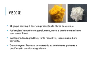  O grupo Lenzing é lider em produção de fibras de celulose.
 Aplicações: Vestuário em geral, cama, mesa e banho e em mistura
com outras fibras.
 Vantagens: Biodegradável, fonte renovável, toque macio, bom
caimento.
 Desvantagens: Processo de obtenção extremamente poluente e
proliferação de micro-organismos.
VISCOSE
 