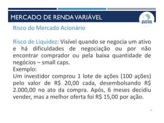 INSTRUMENTOS DE RENDAVARIÁVEL
Risco do Mercado Acionário
Risco de Liquidez: Visível quando se negocia um ativo
e há dificuldades de negociação ou por não
encontrar comprador ou pela baixa quantidade de
negócios – small caps.
Exemplo:
Um investidor comprou 1 lote de ações (100 ações)
pelo valor de R$ 20,00 cada, desembolsando R$
2.000,00 no ato da compra. Após, 6 meses decidiu
vender, mas a melhor oferta foi R$ 15,00 por ação.
15
MERCADO DE RENDAVARIÁVEL
 