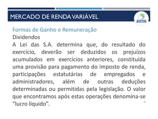 18
Formas de Ganho e Remuneração
Dividendos
A Lei das S.A. determina que, do resultado do
exercício, deverão ser deduzidos os prejuízos
acumulados em exercícios anteriores, constituída
uma provisão para pagamento do imposto de renda,
participações estatutárias de empregados e
administradores, além de outras deduções
determinadas ou permitidas pela legislação. O valor
que encontramos após estas operações denomina-se
“lucro líquido”.
MERCADO DE RENDAVARIÁVEL
 